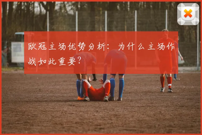 欧冠主场优势分析:为什么主场作战如此重要?