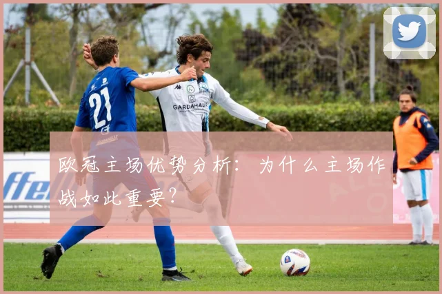 欧冠主场优势分析：为什么主场作战如此重要？